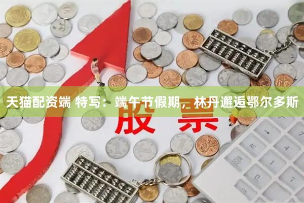 天猫配资端 特写：端午节假期，林丹邂逅鄂尔多斯