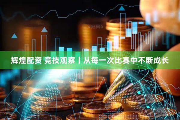 辉煌配资 竞技观察丨从每一次比赛中不断成长
