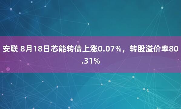 安联 8月18日芯能转债上涨0.07%，转股溢价率80.31%