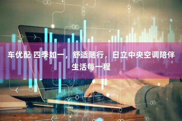 车优配 四季如一，舒适随行，日立中央空调陪伴生活每一程