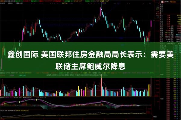 鑫创国际 美国联邦住房金融局局长表示：需要美联储主席鲍威尔降息
