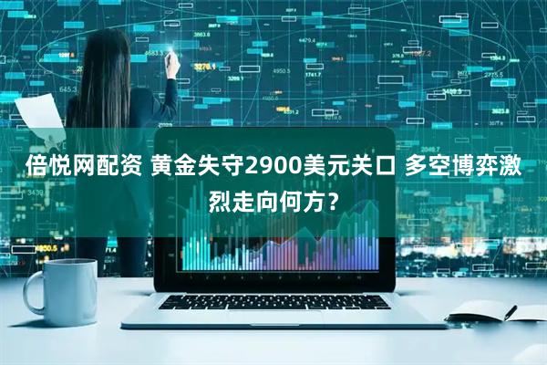 倍悦网配资 黄金失守2900美元关口 多空博弈激烈走向何方？