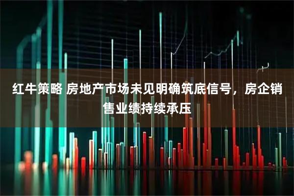 红牛策略 房地产市场未见明确筑底信号，房企销售业绩持续承压