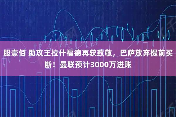 股壹佰 助攻王拉什福德再获致敬，巴萨放弃提前买断！曼联预计3000万进账