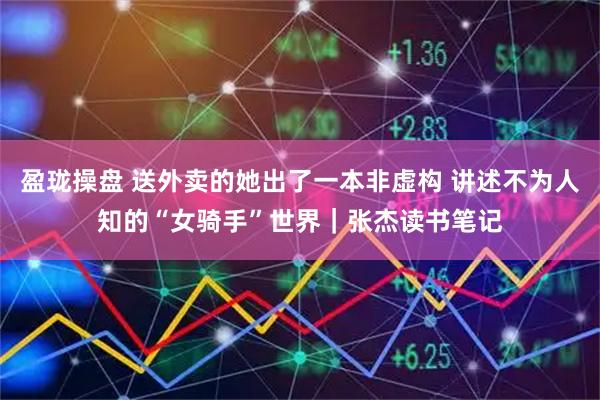 盈珑操盘 送外卖的她出了一本非虚构 讲述不为人知的“女骑手”世界｜张杰读书笔记