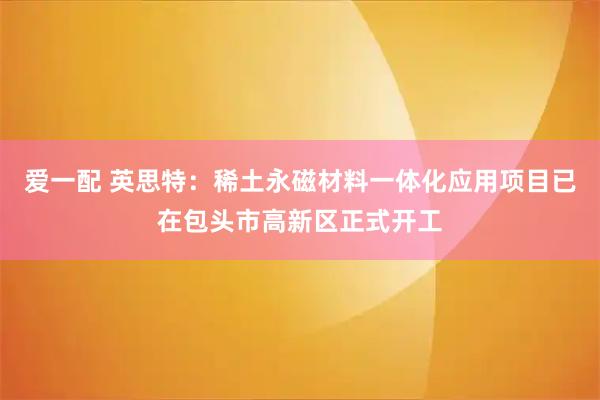 爱一配 英思特：稀土永磁材料一体化应用项目已在包头市高新区正式开工