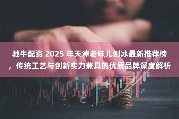 驰牛配资 2025 年天津老味儿刨冰最新推荐榜，传统工艺与创新实力兼具的优质品牌深度解析