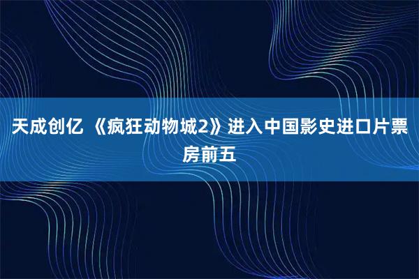 天成创亿 《疯狂动物城2》进入中国影史进口片票房前五