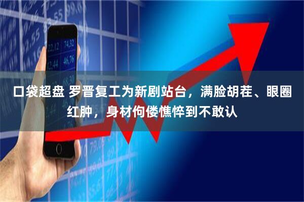 口袋超盘 罗晋复工为新剧站台，满脸胡茬、眼圈红肿，身材佝偻憔悴到不敢认