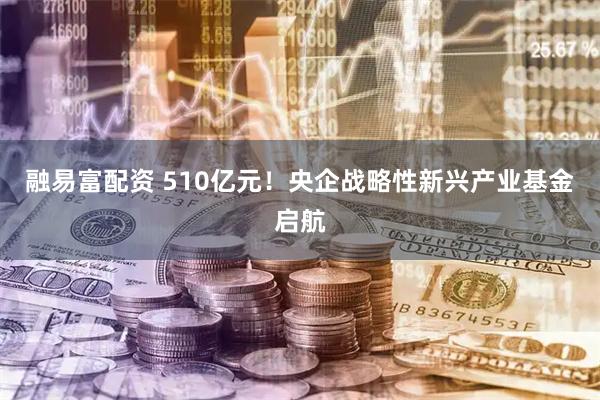 融易富配资 510亿元！央企战略性新兴产业基金启航
