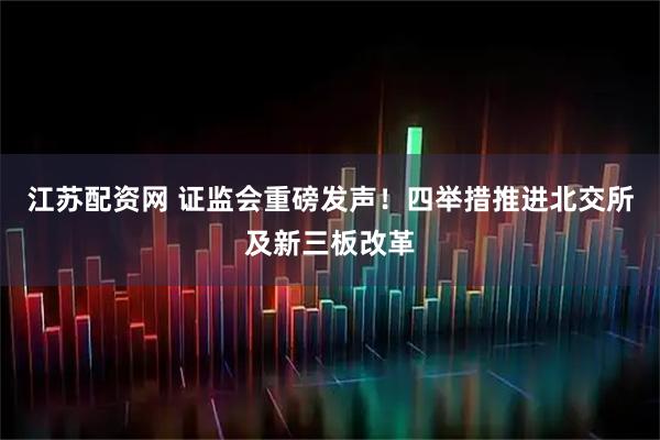 江苏配资网 证监会重磅发声！四举措推进北交所及新三板改革