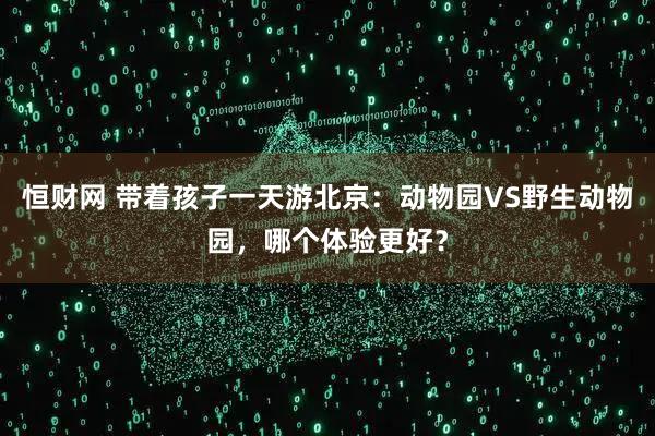 恒财网 带着孩子一天游北京：动物园VS野生动物园，哪个体验更好？