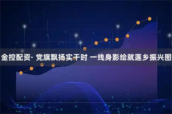 金控配资· 党旗飘扬实干时 一线身影绘就莲乡振兴图