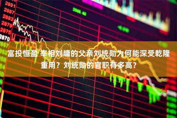 富投恒盈 宰相刘墉的父亲刘统勋为何能深受乾隆重用？刘统勋的官职有多高？