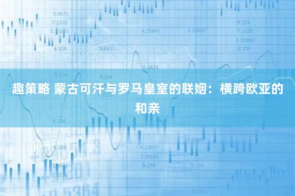 趣策略 蒙古可汗与罗马皇室的联姻：横跨欧亚的和亲