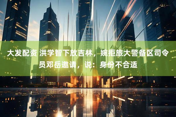 大发配资 洪学智下放吉林，婉拒旅大警备区司令员邓岳邀请，说：身份不合适