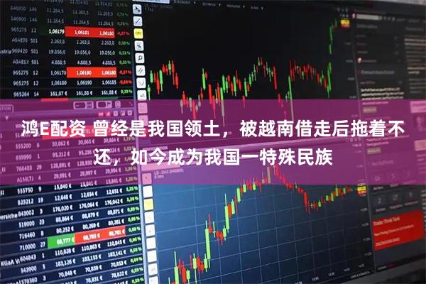 鸿E配资 曾经是我国领土，被越南借走后拖着不还，如今成为我国一特殊民族