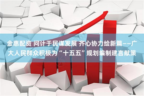 金惠配资 问计于民谋发展 齐心协力绘新篇——广大人民群众积极为“十五五”规划编制建言献策