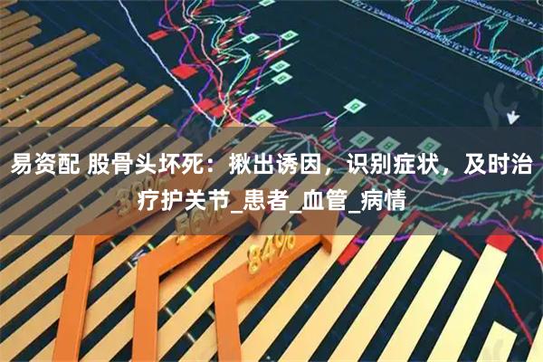 易资配 股骨头坏死：揪出诱因，识别症状，及时治疗护关节_患者_血管_病情